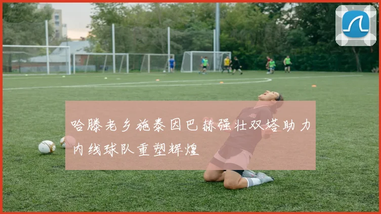 哈滕老乡施泰因巴赫强壮双塔助力内线球队重塑辉煌