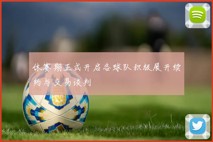 休赛期正式开启各球队积极展开续约与交易谈判