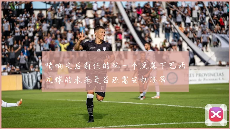 哨响之后前任的坑一个没落下巴西足球的未来是否还需安切洛蒂