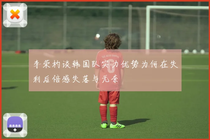 李荣杓谈韩国队实力优势为何在失利后倍感失落与无奈
