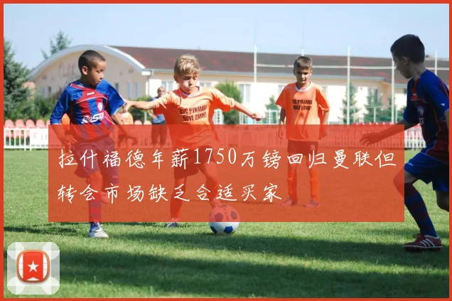 拉什福德年薪1750万镑回归曼联但转会市场缺乏合适买家