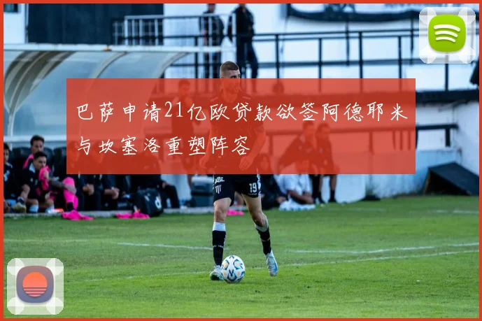 巴萨申请21亿欧贷款欲签阿德耶米与坎塞洛重塑阵容