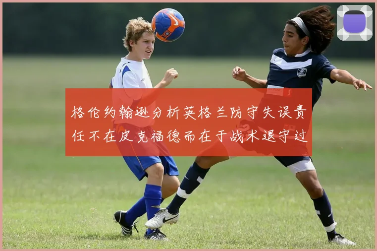 格伦约翰逊分析英格兰防守失误责任不在皮克福德而在于战术退守过深