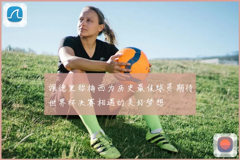 佩德里称梅西为历史最佳球员期待世界杯决赛相遇的美好梦想