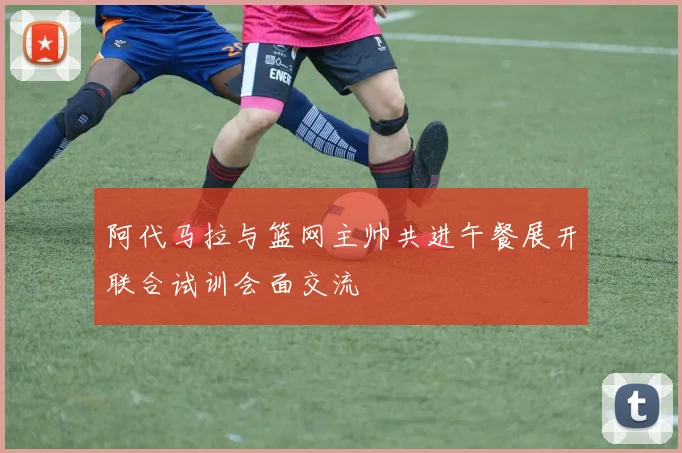 阿代马拉与篮网主帅共进午餐展开联合试训会面交流