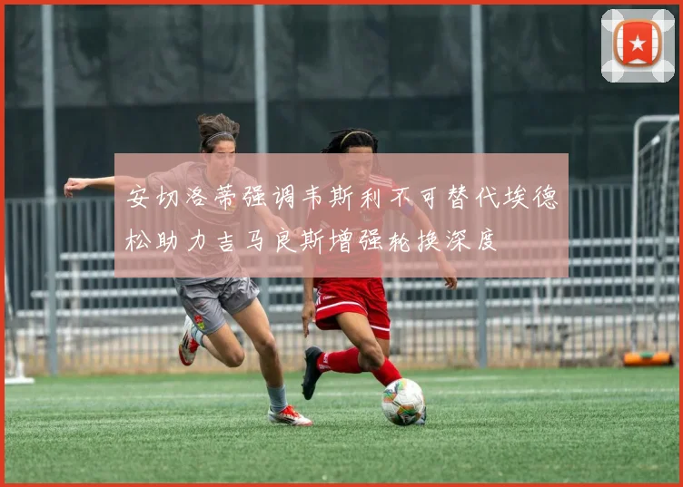 安切洛蒂强调韦斯利不可替代埃德松助力吉马良斯增强轮换深度