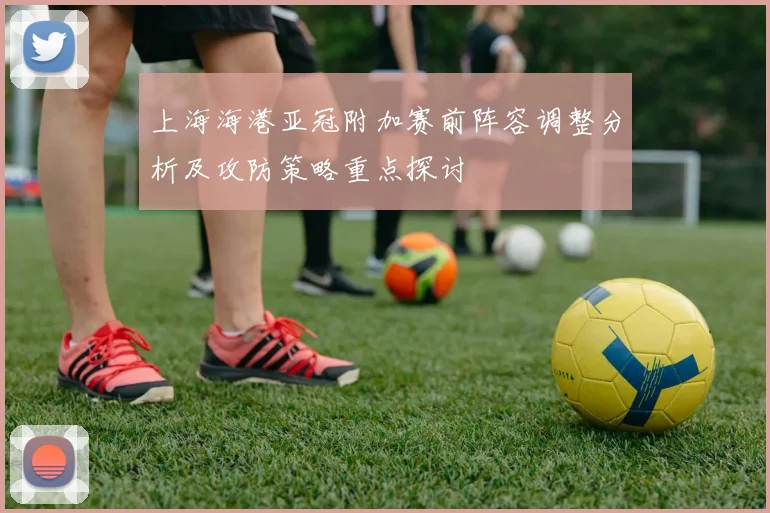 上海海港亚冠附加赛前阵容调整分析及攻防策略重点探讨
