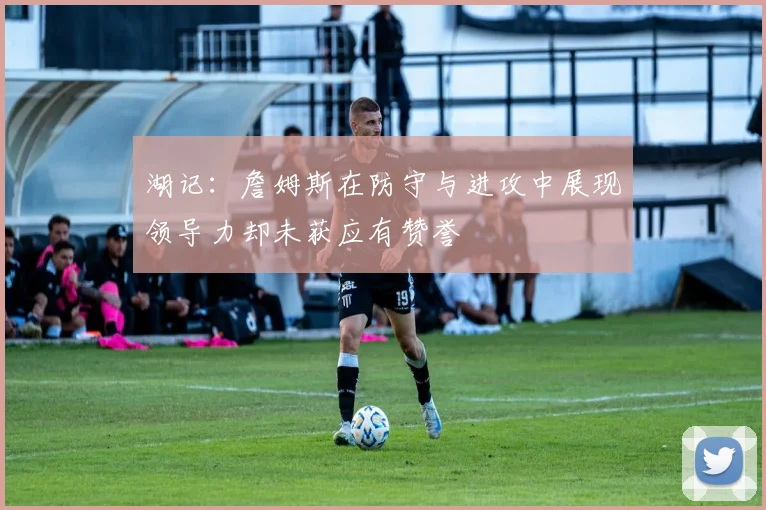 湖记：詹姆斯在防守与进攻中展现领导力却未获应有赞誉