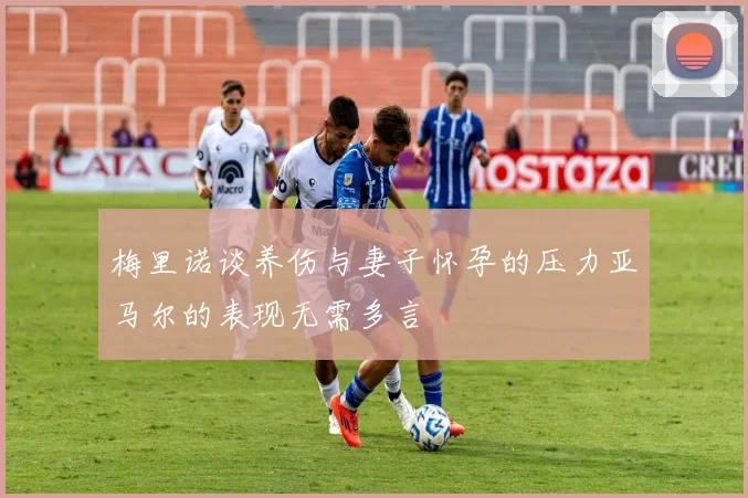梅里诺谈养伤与妻子怀孕的压力亚马尔的表现无需多言