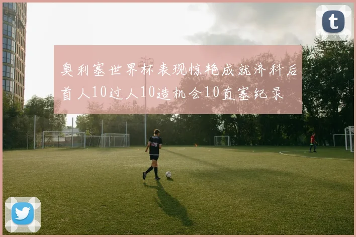 奥利塞世界杯表现惊艳成就济科后首人10过人10造机会10直塞纪录