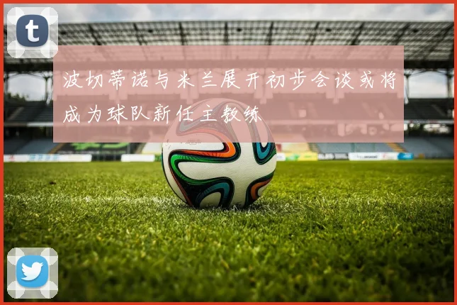 波切蒂诺与米兰展开初步会谈或将成为球队新任主教练