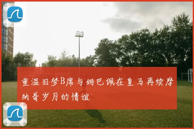 重温旧梦B席与姆巴佩在皇马再续摩纳哥岁月的情谊