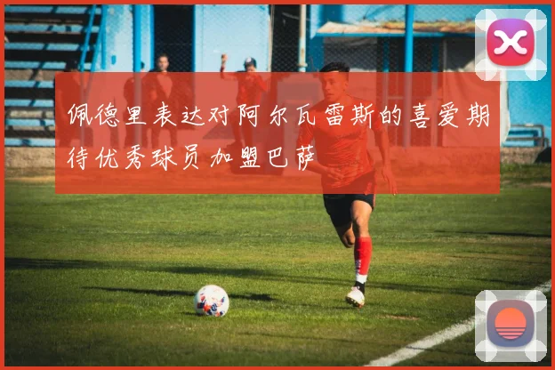 佩德里表达对阿尔瓦雷斯的喜爱期待优秀球员加盟巴萨