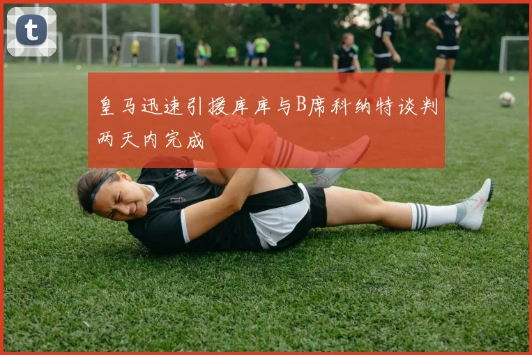 皇马迅速引援库库与B席科纳特谈判两天内完成