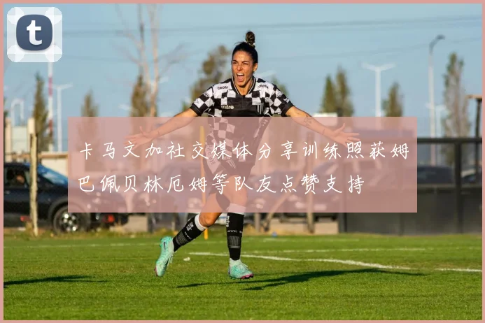 卡马文加社交媒体分享训练照获姆巴佩贝林厄姆等队友点赞支持