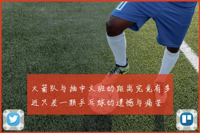 火箭队与抽中文班的距离究竟有多近只差一颗乒乓球的遗憾与痛苦