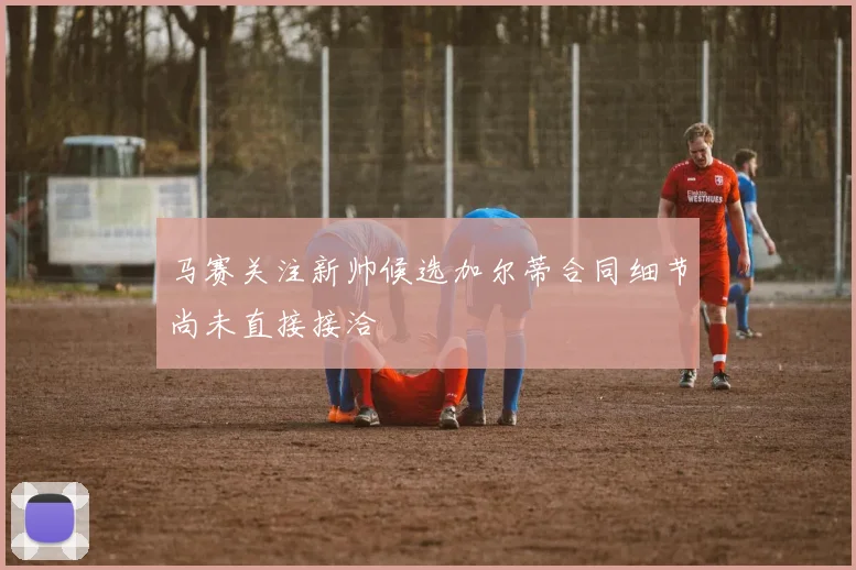 马赛关注新帅候选加尔蒂合同细节尚未直接接洽