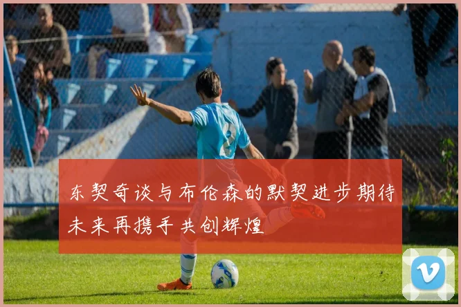 东契奇谈与布伦森的默契进步期待未来再携手共创辉煌